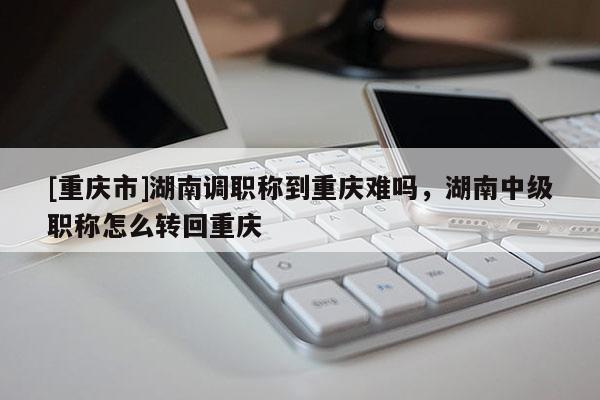 [重慶市]湖南調(diào)職稱到重慶難嗎，湖南中級職稱怎么轉(zhuǎn)回重慶