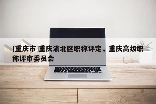 [重慶市]重慶渝北區(qū)職稱評定，重慶高級職稱評審委員會