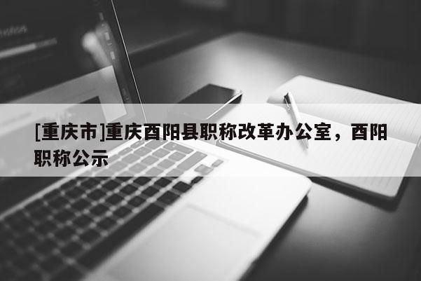 [重慶市]重慶酉陽縣職稱改革辦公室，酉陽職稱公示