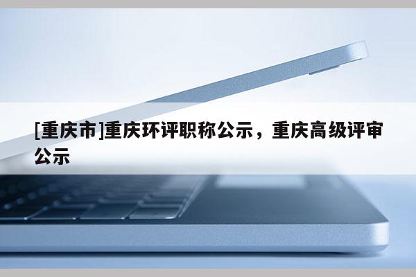 [重慶市]重慶環(huán)評(píng)職稱公示，重慶高級(jí)評(píng)審公示