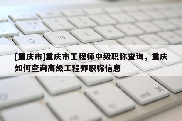 [重慶市]重慶市工程師中級職稱查詢，重慶如何查詢高級工程師職稱信息