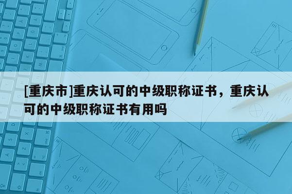 [重慶市]重慶認(rèn)可的中級職稱證書，重慶認(rèn)可的中級職稱證書有用嗎