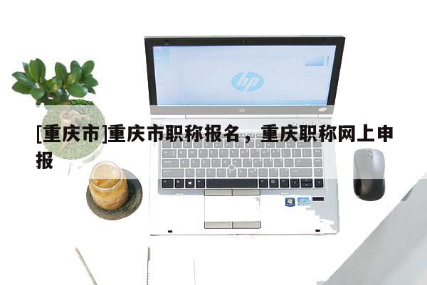 [重慶市]重慶市職稱報名，重慶職稱網(wǎng)上申報