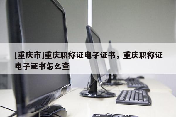 [重慶市]重慶職稱證電子證書，重慶職稱證電子證書怎么查