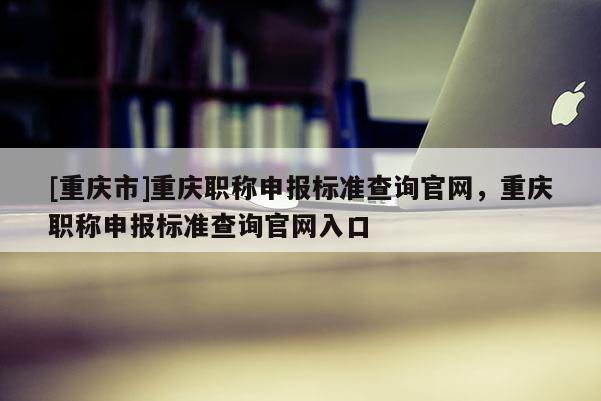 [重慶市]重慶職稱申報標(biāo)準(zhǔn)查詢官網(wǎng)，重慶職稱申報標(biāo)準(zhǔn)查詢官網(wǎng)入口