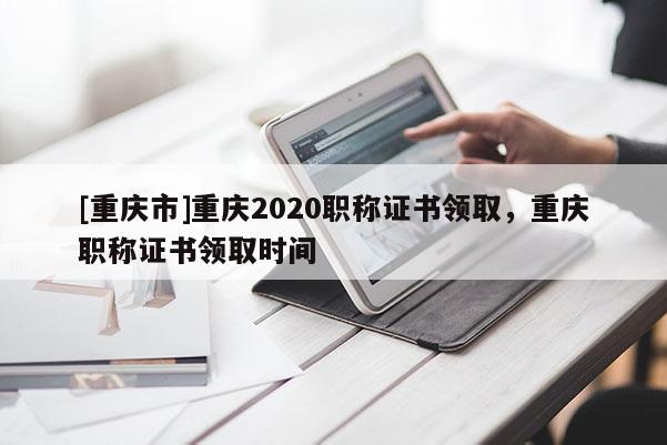 [重慶市]重慶2020職稱(chēng)證書(shū)領(lǐng)取，重慶職稱(chēng)證書(shū)領(lǐng)取時(shí)間