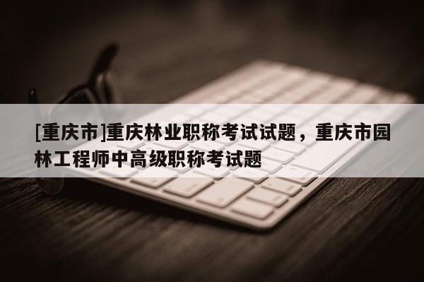 [重慶市]重慶林業(yè)職稱考試試題，重慶市園林工程師中高級職稱考試題