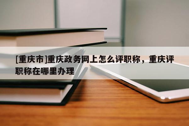 [重慶市]重慶政務(wù)網(wǎng)上怎么評職稱，重慶評職稱在哪里辦理