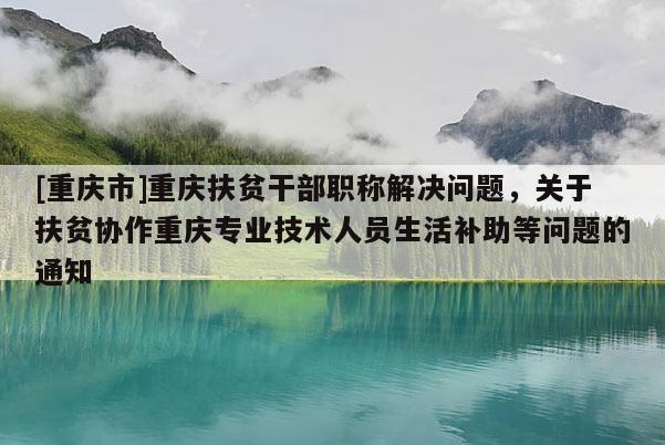 [重慶市]重慶扶貧干部職稱解決問題，關(guān)于扶貧協(xié)作重慶專業(yè)技術(shù)人員生活補助等問題的通知