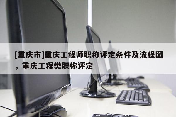 [重慶市]重慶工程師職稱評定條件及流程圖，重慶工程類職稱評定