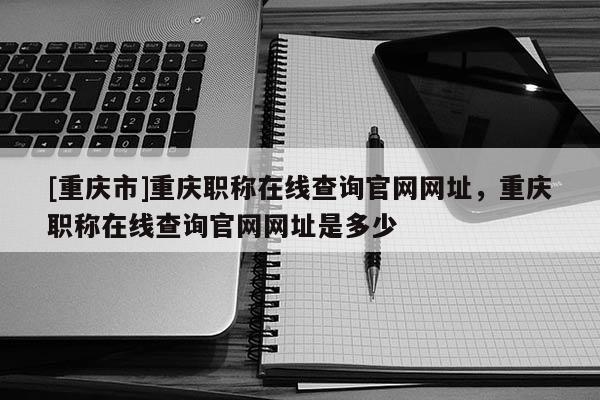 [重慶市]重慶職稱在線查詢官網(wǎng)網(wǎng)址，重慶職稱在線查詢官網(wǎng)網(wǎng)址是多少
