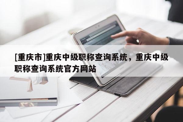 [重慶市]重慶中級(jí)職稱查詢系統(tǒng)，重慶中級(jí)職稱查詢系統(tǒng)官方網(wǎng)站
