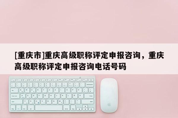 [重慶市]重慶高級(jí)職稱評(píng)定申報(bào)咨詢，重慶高級(jí)職稱評(píng)定申報(bào)咨詢電話號(hào)碼