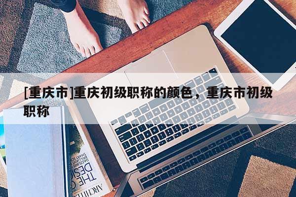 [重慶市]重慶初級(jí)職稱的顏色，重慶市初級(jí)職稱
