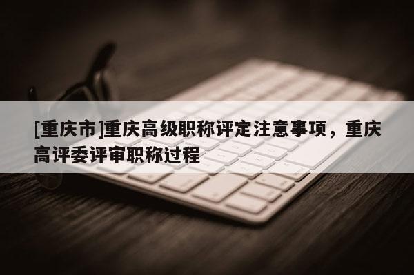 [重慶市]重慶高級(jí)職稱(chēng)評(píng)定注意事項(xiàng)，重慶高評(píng)委評(píng)審職稱(chēng)過(guò)程