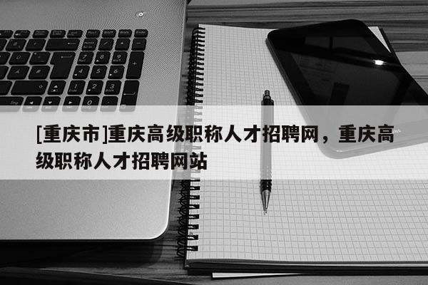 [重慶市]重慶高級(jí)職稱人才招聘網(wǎng)，重慶高級(jí)職稱人才招聘網(wǎng)站