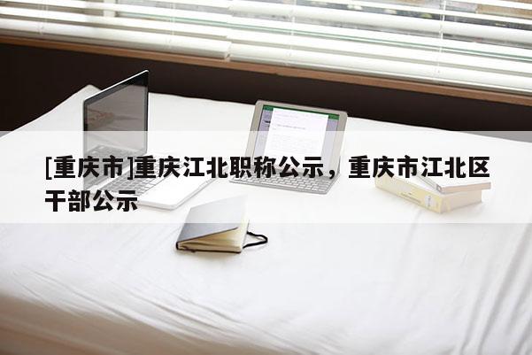 [重慶市]重慶江北職稱公示，重慶市江北區(qū)干部公示