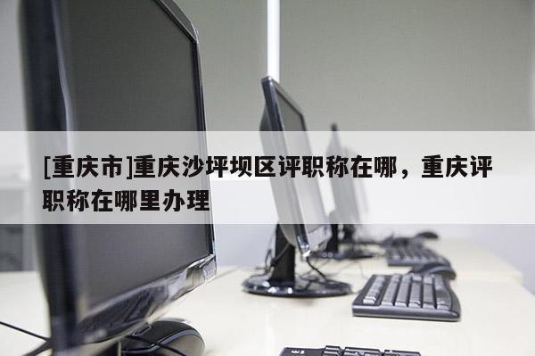 [重慶市]重慶沙坪壩區(qū)評職稱在哪，重慶評職稱在哪里辦理