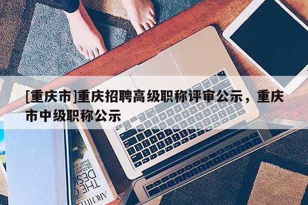 [重慶市]重慶招聘高級職稱評審公示，重慶市中級職稱公示