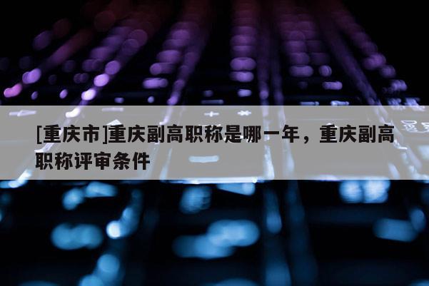[重慶市]重慶副高職稱是哪一年，重慶副高職稱評(píng)審條件