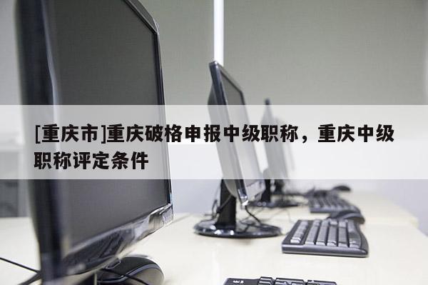 [重慶市]重慶破格申報(bào)中級(jí)職稱(chēng)，重慶中級(jí)職稱(chēng)評(píng)定條件