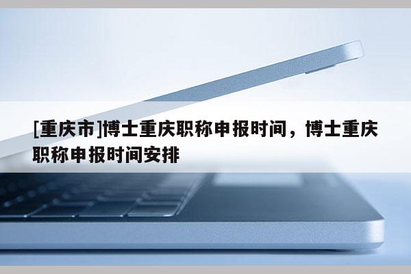 [重慶市]博士重慶職稱申報時間，博士重慶職稱申報時間安排
