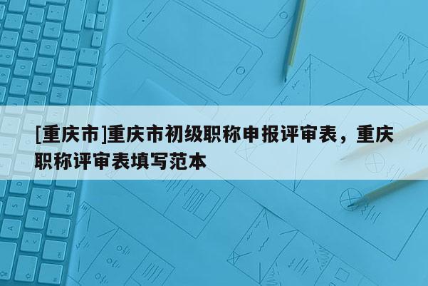 [重慶市]重慶市初級職稱申報(bào)評審表，重慶職稱評審表填寫范本