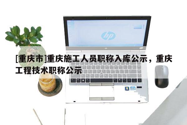 [重慶市]重慶施工人員職稱入庫公示，重慶工程技術職稱公示