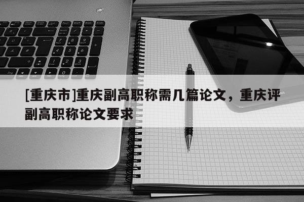 [重慶市]重慶副高職稱需幾篇論文，重慶評(píng)副高職稱論文要求