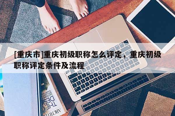 [重慶市]重慶初級職稱怎么評定，重慶初級職稱評定條件及流程