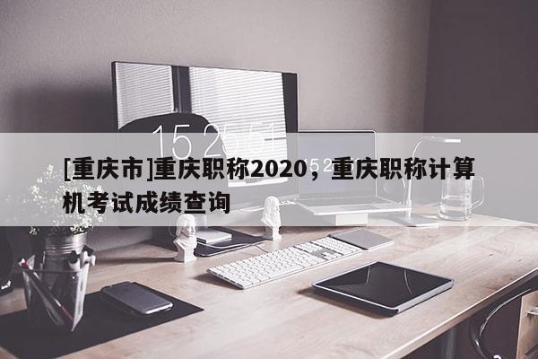 [重慶市]重慶職稱2020，重慶職稱計算機考試成績查詢