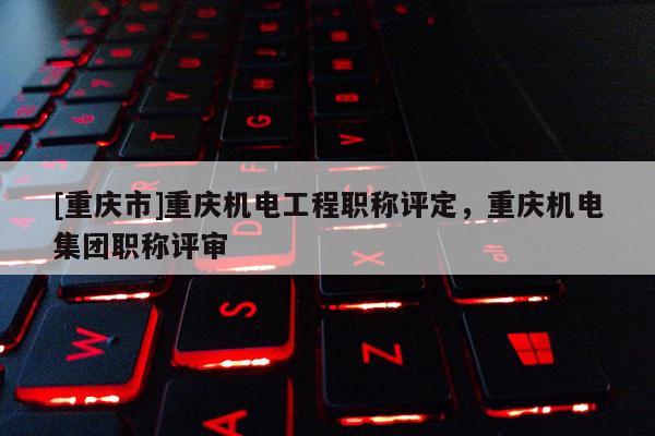 [重慶市]重慶機(jī)電工程職稱評(píng)定，重慶機(jī)電集團(tuán)職稱評(píng)審