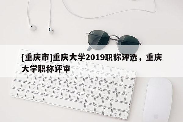 [重慶市]重慶大學(xué)2019職稱評(píng)選，重慶大學(xué)職稱評(píng)審