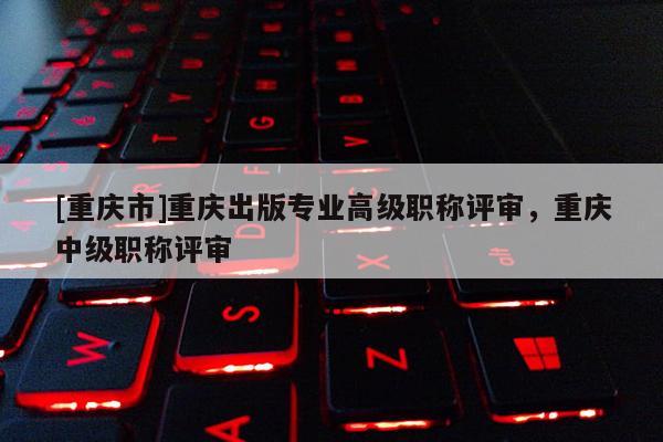 [重慶市]重慶出版專業(yè)高級(jí)職稱評(píng)審，重慶中級(jí)職稱評(píng)審
