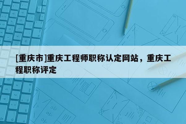 [重慶市]重慶工程師職稱認(rèn)定網(wǎng)站，重慶工程職稱評定
