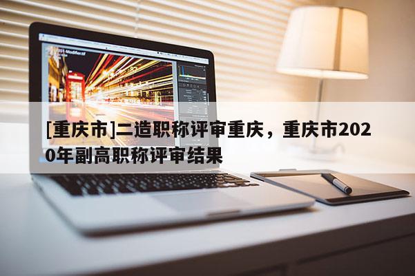 [重慶市]二造職稱評審重慶，重慶市2020年副高職稱評審結(jié)果