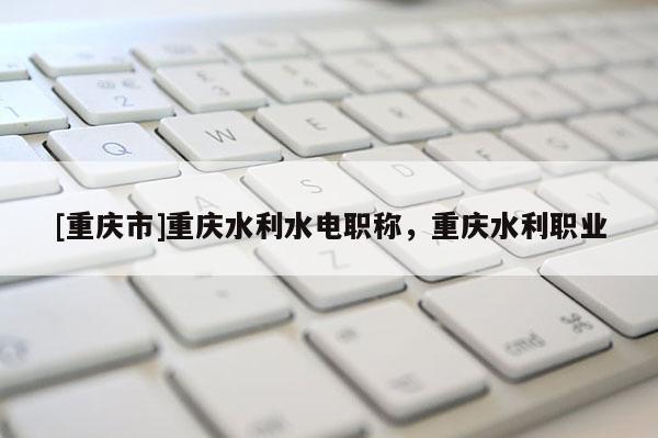 [重慶市]重慶水利水電職稱(chēng)，重慶水利職業(yè)