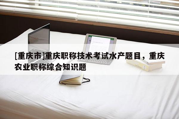 [重慶市]重慶職稱技術(shù)考試水產(chǎn)題目，重慶農(nóng)業(yè)職稱綜合知識(shí)題