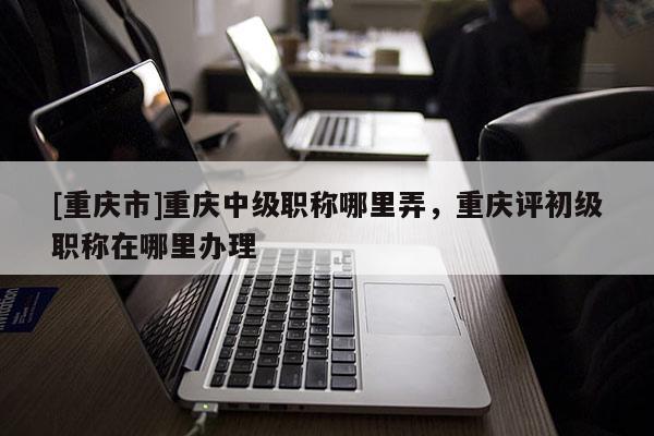 [重慶市]重慶中級(jí)職稱(chēng)哪里弄，重慶評(píng)初級(jí)職稱(chēng)在哪里辦理