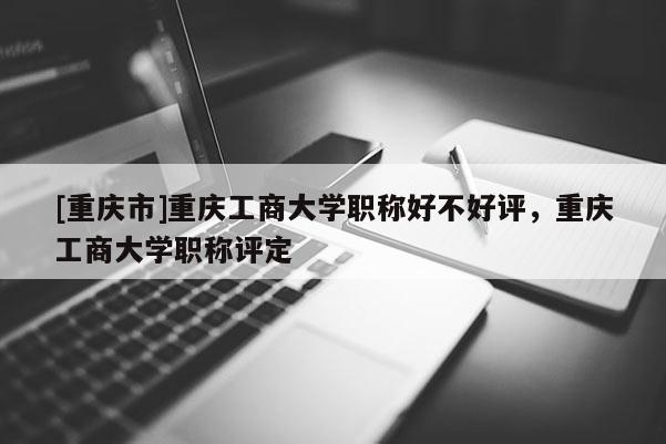 [重慶市]重慶工商大學職稱好不好評，重慶工商大學職稱評定
