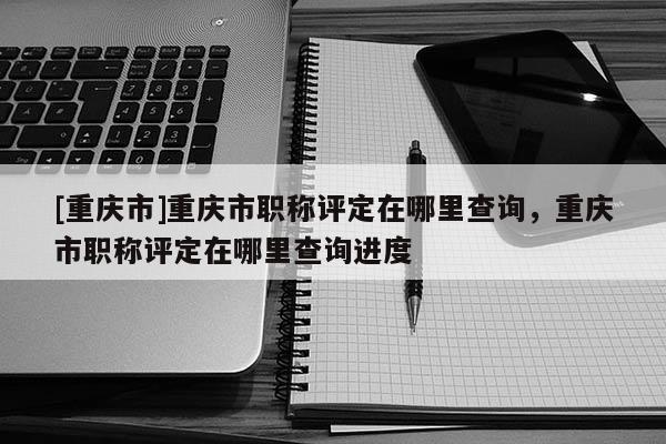 [重慶市]重慶市職稱評(píng)定在哪里查詢，重慶市職稱評(píng)定在哪里查詢進(jìn)度