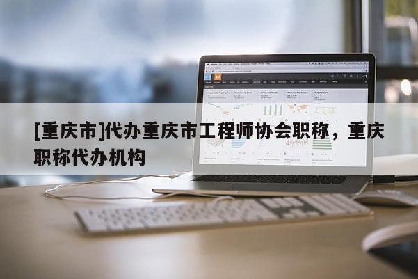 [重慶市]代辦重慶市工程師協(xié)會職稱，重慶職稱代辦機構
