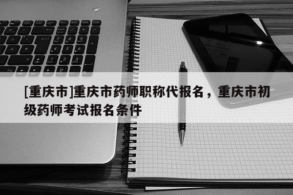 [重慶市]重慶市藥師職稱代報名，重慶市初級藥師考試報名條件