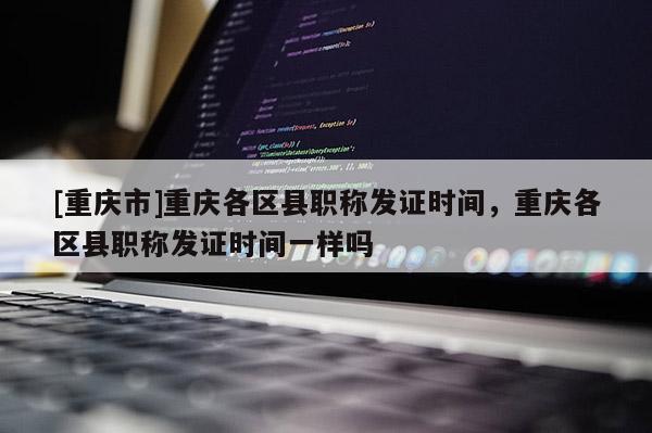 [重慶市]重慶各區(qū)縣職稱發(fā)證時(shí)間，重慶各區(qū)縣職稱發(fā)證時(shí)間一樣嗎