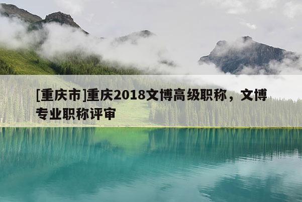 [重慶市]重慶2018文博高級職稱，文博專業(yè)職稱評審