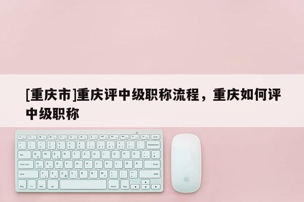 [重慶市]重慶評中級職稱流程，重慶如何評中級職稱