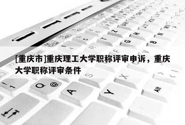 [重慶市]重慶理工大學職稱評審申訴，重慶大學職稱評審條件