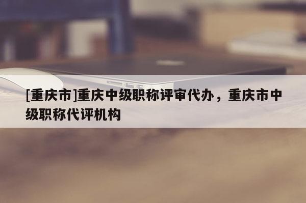 [重慶市]重慶中級職稱評審代辦，重慶市中級職稱代評機(jī)構(gòu)