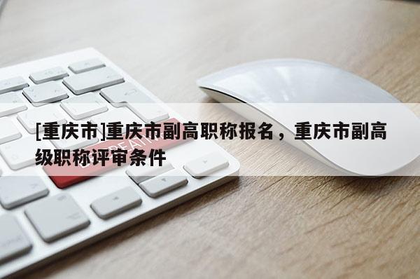 [重慶市]重慶市副高職稱報名，重慶市副高級職稱評審條件