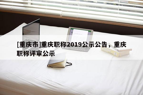 [重慶市]重慶職稱2019公示公告，重慶職稱評(píng)審公示